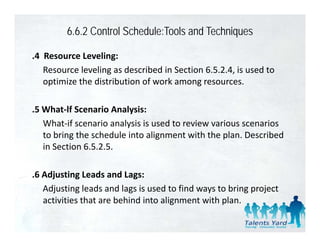 6.6.2 Control Schedule:Tools and Techniques

.4  Resource Leveling:
    Resource leveling as described in Section 6.5.2.4, is used to 
    optimize the distribution of work among resources.

.5 What‐lf Scenario Analysis:
 5 What lf Scenario Analysis
   What‐if scenario analysis is used to review various scenarios 
   to bring the schedule into alignment with the plan. Described 
          g                      g                p
   in Section 6.5.2.5.

.6 Adjusting Leads and Lags:
   Adjusting leads and lags is used to find ways to bring project 
   activities that are behind into alignment with plan.
   activities that are behind into alignment with plan
 