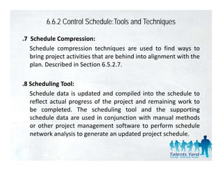 6.6.2 Control Schedule:Tools and Techniques

.7 Schedule Compression:
   Schedule compression techniques are used to find ways to
   bring project activities that are behind into alignment with the
   plan. Described in Section 6.5.2.7.

.8 Scheduling Tool:
   Schedule data is updated and compiled into the schedule to
                      p                p
   reflect actual progress of the project and remaining work to
   be completed. The scheduling tool and the supporting
   schedule data are used in conjunction with manual methods
   or other project management software to perform schedule
   network analysis to generate an updated project schedule.
 