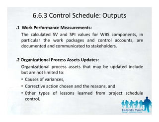6.6.3 Control Schedule: Outputs
.1 Work Performance Measurements:
   The calculated SV and SPI values for WBS components, in
   particular the work packages and control accounts, are
   documented and communicated to stakeholders.

.2 Organizational Process Assets Updates:
   Organizational process assets that may be updated include
      g            p                      y      p
   but are not limited to:
   • Causes of variances,
   • Corrective action chosen and the reasons, and
   • 0ther types of lessons learned from project schedule
     control.
     control
 