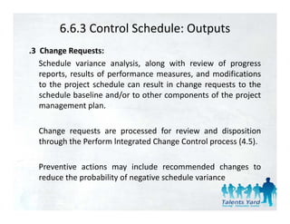 6.6.3 Control Schedule: Outputs
.3 Change Requests:
   Schedule variance analysis, along with review of progress
   reports, results of performance measures, and modifications
   to the project schedule can result in change requests to the
   schedule baseline and/or to other components of the project
                          /               p             p j
   management plan.

  Change requests are processed for review and disposition
  through the Perform lntegrated Change Control process (4.5).

  Preventive actions may include recommended changes to
  reduce the probability of negative schedule variance
 