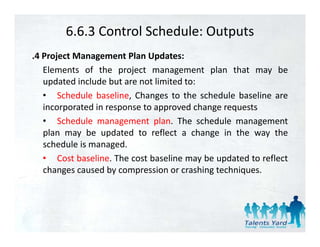 6.6.3 Control Schedule: Outputs
.4 Project Management Plan Updates:
   Elements of the project management plan that may be
   updated include but are not limited to:
   • Schedule baseline, Changes to the schedule baseline are
   incorporated in response to approved change requests
   • Schedule management plan. The schedule management
   plan may be updated to reflect a change in the way the
   schedule is managed.
   • Cost baseline. The cost baseline may be updated to reflect
   changes caused by compression or crashing techniques
                                             techniques.
 