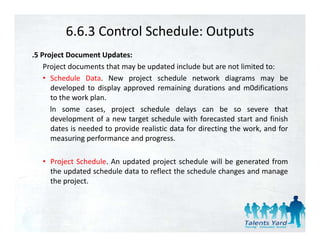 6.6.3 Control Schedule: Outputs
.5 Project Document Updates:
    Project documents that may be updated include but are not limited to:
    • S h d l D t N
      Schedule Data. New project schedule network di
                                j t h d l            t   k diagrams may b   be
      developed to display approved remaining durations and m0difications
      to the work plan.
      ln some cases project sched le dela s can be so se ere that
                 cases,         schedule delays                    severe
      development of a new target schedule with forecasted start and finish
      dates is needed to provide realistic data for directing the work, and for
      measuring performance and progress
                                  progress.

   • Project Schedule. An updated project schedule will be generated from
     the updated schedule data to reflect the schedule changes and manage
     the project.
 