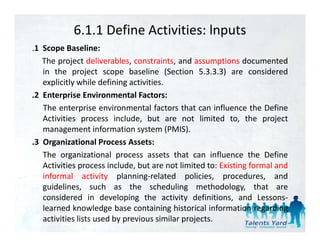 6.1.1 Define Activities: lnputs
.1 S
 1 Scope B li
           Baseline:
   The project deliverables, constraints, and assumptions documented
   in the project scope baseline (Section 5.3.3.3) are considered
   explicitly while defining activities.
.2 Enterprise Environmental Factors:
   The enterprise environmental factors that can influence the Define
   Activities process include, but are not limited to, the project
   management information system (PMIS).
.3 O
 3 Organizational Process Assets:
          i i       l
   The organizational process assets that can influence the Define
   Activities process include, but are not limited to: Existing formal and
   informal activity planning‐related policies, procedures, and
   guidelines, such as the scheduling methodology, that are
   considered in developing the activity definitions, and Lessons‐
                            p g              y             ,
   learned knowledge base containing historical information regarding
   activities lists used by previous similar projects.
 