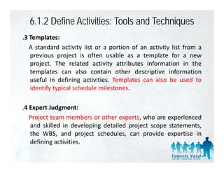 6.1.2 Define Activities: Tools and Techniques
.3 Templates:
   A standard activity list or a portion of an activity list from a
   previous project i often usable as a t
        i        j t is ft         bl        template f a new
                                                  l t for
   project. The related activity attributes information in the
   templates can also contain other descriptive information
   useful in defining activities. Templates can also be used to
   identify typical schedule milestones.

.4 Expert Judgment:
   Project team members or other experts, who are experlenced
   and skilled in developing detailed project scope statements,
   the WBS, and project schedules, can provide expertise in
   defining activities
             activities.
 