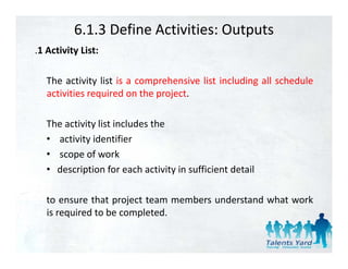 6.1.3 Define Activities: Outputs
.1 Activity List:
 1

   The activity list is a comprehensive list including all schedule
   activities required on the project.

   The activity list includes the
   • activity identifier
   • scope of work
              f       k
   • description for each activity in sufficient detail

   to ensure that project team members understand what work
   is required to be completed.
 