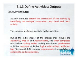 6.1.3 Define Activities: Outputs
.2 A i i A ib
 2 Activity Attributes:

  Activity attributes extend the description of the activity by
  identifying the multiple components associated with each
  activity.

  The components for each activity evolve over time.

  During the initial stages of the project they include the
  Activity lD, WBS lD, and Activity Name, and when completed
  may include activity codes, activity description, predecessor
  activities, successor activities, logical relationships, leads and
  lags (Section 6 2 2 3) resource requirements imposed dates
                 6.2.2.3),           requirements,             dates,
  constraints, and assumptions.
 