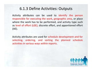 6.1.3 Define Activities: Outputs
Activity attributes can be used to identify the person
responsible for executing the work, geographic area, or place
where the work has to be performed and activity type such
                              performed,
as level of effort (L0E), discrete effort, and apportioned effort
(AE).

Activity attributes are used for schedule development and for
selecting, ordering,
selecting ordering and sorting the planned schedule
activities in various ways within reports.
 