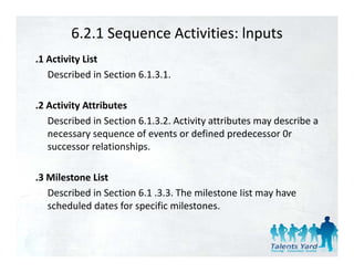 6.2.1 Sequence Activities: lnputs
.1 Activity List
   Described in Section 6.1.3.1.

.2 Activity Attributes
   Described in Section 6.1.3.2. Activity attributes may describe a 
   Described in Section 6 1 3 2 Activity attributes may describe a
   necessary sequence of events or defined predecessor 0r 
   successor relationships.

.3 Milestone List
   Described in Section 6.1 .3.3. The milestone Iist may have 
   scheduled dates for specific milestones.
 