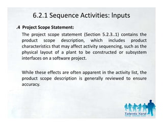 6.2.1 Sequence Activities: lnputs
.4 Project Scope Statement:
   The project scope statement (Section 5.2.3..1) contains the
   product scope d
       d t              description, which i l d
                             i ti        hi h includes productd t
   characteristics that may affect activity sequencing, such as the
   physical layout of a plant to be constructed or subsystem
   interfaces on a software project.

  While h
  Whil these effects are often apparent i the activity li the
              ff          f             in h     i i list, h
  product scope description is generally reviewed to ensure
  accuracy.
 