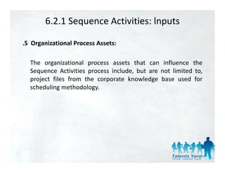6.2.1 Sequence Activities: lnputs

.5 Organizational Process Assets:

  The organizational process assets that can influence the
  Sequence Activities process include, but are not limited to,
  project files from the corporate knowledge base used for
  scheduling methodology.
 