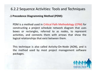 6.2.2 Sequence Activities: Tools and Techniques
.1 Precedence Diagramming Method (PDM):

  PDM is a method used in Critical Path Methodology (CPM) for
  constructing a project schedule network diagram that uses
  boxes or rectangles, referred to as nodes, to represent
                     g ,                         ,    p
  activities, and connects them with arrows that show the
  logical relationships that exist between them.

  This technique is also called Activity‐On‐Node (AON), and is
  the method used by most project management software
  packages.
 
