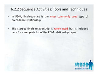 6.2.2 Sequence Activities: Tools and Techniques
• ln PDM, finish‐to‐start is the most commonly used type of
  precedence relationship.

• The start‐to‐finish relationship is rarely used but is included
  here for a complete list of the PDM relationship types.
                 p                               p yp
 