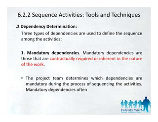 6.2.2 Sequence Activities: Tools and Techniques
.2 Dependency Determination:
   Three types of dependencies are used to define the sequence
   among th activities:
          the ti iti

  1.
  1 Mandatory dependencies Mandatory dependencies are
                  dependencies.
  those that are contractually required or inherent in the nature
  of the work.

  • The project team determines which dependencies are
    mandatory during the process of sequencing the activities
                                                   activities.
    Mandatory dependencies often
 
