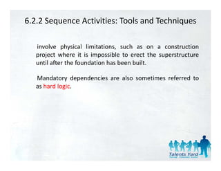 6.2.2 Sequence Activities: Tools and Techniques

   involve physical limitations, such as on a construction
   project where it i i
      j t h           is impossible t erect th superstructure
                               ibl to      t the     t t
   until after the foundation has been built.

   Mandatory dependencies are also sometimes referred to
   as hard logic.
 