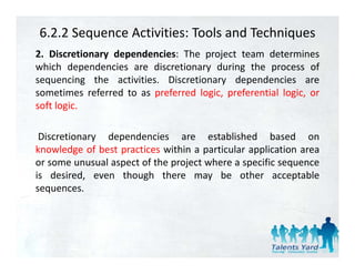 6.2.2 Sequence Activities: Tools and Techniques
2. Discretionary d
2 Di        i    dependencies: Th project team d
                      d i       The     j          determines
                                                            i
which dependencies are discretionary during the process of
sequencing the activities. Discretionary dependencies are
sometimes referred to as preferred logic, preferential logic, or
soft logic.

 Discretionary dependencies are established based on
knowledge of best practices within a particular application area
         g        p                  p           pp
or some unusual aspect of the project where a specific sequence
is desired, even though there may be other acceptable
sequences.
sequences
 