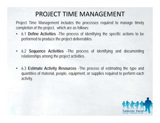 PROJECT TIME MANAGEMENT
Project Time Management includes the processes required to manage timely
completion of the project, which are as follows:
• 6.1 Define Activities -The process of identifying the specific actions to be
   performed to produce the project deliverables
                                     deliverables.

• 6.2 Sequence Activities -The process of identifying and documenting
  relationships among the project activities.

• 6 3 Estimate Activity Resources -The process of estimating the type and
  6.3                                   The
  quantities of material, people, equipment, or supplies required to perform each
  activity.
 