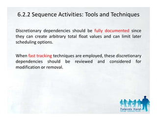 6.2.2 Sequence Activities: Tools and Techniques

Discretionary dependencies should be fully documented since
they can create arbitrary total float values and can limit later
scheduling options.

When fast tracking techniques are employed, these discretionary
dependencies should be reviewed and considered for
modification or removal
                removal.
 