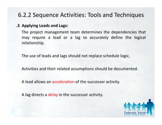 6.2.2 Sequence Activities: Tools and Techniques
.3 Applying Leads and Lags:
   The project management team determines the dependencies that
   may require a lead or a lag to accurately define the logical
   relationship.

  The
  Th use of l d and l
          f leads d lags should not replace schedule l i
                          h ld t       l      h d l logic,

  Activities and their related assumptions should be documented.
                                    p

  A lead allows an acceleration of the successor activity.

  A lag directs a delay in the successor activity.
 