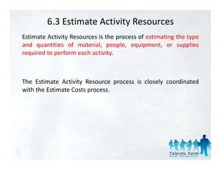 6.3 Estimate Activity Resources
Estimate Activity Resources is the process of estimating the type
and quantities of material, people, equipment, or supplies
required to perform each activity
                         activity.



The Estimate Activity Resource process is closely coordinated
with the Estimate Costs process.
 