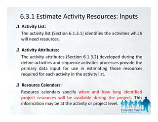 6.3.1 Estimate Activity Resources: lnputs
.1 Activity List:
   The activity list (Section 6.1.3.1) identifies the activities which
   will need resources.
    ill    d

.2 Activity Attributes:
   The activity attributes (Section 6.1.3.2) developed during the
   define activities and sequence activities processes provide the
   primary data input for use in estimating those resources
   required for each activity in the activity list.

.3 R
 3 Resource C l d
             Calendars:
   Resource calendars specify when and how long identified
   p j
   project resources will be available during the project. This
                                              g       p j
   information may be at the activity or project level.
 