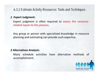 6.3.2 Estimate Activity Resources: Tools and Techniques

.1 Expert Judgment:
   Expert judgment is often required to assess the resource‐
   related inputs to this process.

  Any group
  An gro p or person with speciali ed kno ledge in reso rce
                         ith specialized knowledge resource
  planning and estimating can provide such expertise.



.2 Alternatives Analysis:
   Many schedule activities have alternative methods of
   accomplishment.
 