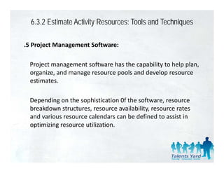 6.3.2 Estimate Activity Resources: Tools and Techniques

.5 Project Management Software:

 Project management software has the capability to help plan, 
 organize, and manage resource pools and develop resource 
   g     ,         g           p                p
 estimates. 

 Depending on the sophistication 0f the software, resource 
 breakdown structures, resource availability, resource rates 
 and various resource calendars can be defined to assist in 
 optimizing resource utilization.
 
