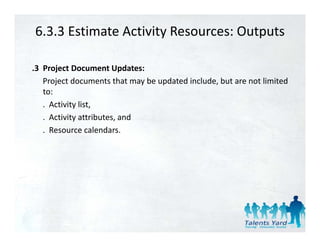 6.3.3 Estimate Activity Resources: Outputs

.3 Project Document Updates:
   Project documents that may be updated include, but are not limited
   to:
   . Activity list,
            y ,
   . Activity attributes, and
   . Resource calendars.
 
