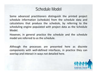 Schedule Model
Some advanced practitioners distinguish the printed project
schedule information (schedule) from the schedule data and
calculations that produce the schedule by referring to the
                                 schedule,
scheduling engine populated with project data as the Schedule
Model.
However, in general practice the schedule and the schedule
model are referred to as the schedule.

Although the processes are presented here as discrete
components with well‐defined interfaces, in practice they can
overlap and interact in ways not detailed here.
 