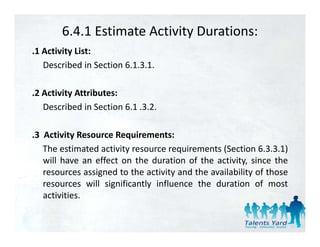 6.4.1 Estimate Activity Durations:
.1 Activity List:
   Described in Section 6.1.3.1.

.2 Activity Attributes:
   Described in Section 6 1 .3.2.
                        6.1 3 2

.3 Activity Resource Requirements:
           y            q
   The estimated activity resource requirements (Section 6.3.3.1)
   will have an effect on the duration of the activity, since the
   resources assigned t th activity and th availability of th
                i d to the ti it        d the   il bilit f those
   resources will significantly influence the duration of most
   activities.
 