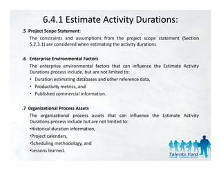 6.4.1 Estimate Activity Durations:
.5 Project Scope Statement:
 5
   The constraints and assumptions from the project scope statement (Section
    5.2.3.1) are considered when estimating the activity durations.

.6 Enterprise Environmental Factors
   The enterprise environmental factors that can influence the Estimate Activity
   Durations process include, but are not limited to:
   • Duration estimating databases and other reference data,
   • Productivity metrics, and
   • Published commercial information.

.7 0rganizational Process Assets
   The organizational process assets that can influence the Estimate Activity
           g              p                                                 y
    Durations process include but are not limited to:
   •Historical duration information,
   •Project calendars,
   •Scheduling methodology, and
   •Lessons learned.
 