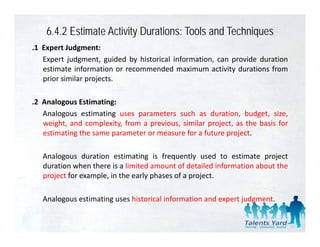 6.4.2 Estimate Activity Durations: Tools and Techniques
.1 E
 1 Expert J d
         t Judgment:t
   Expert judgment, guided by historical information, can provide duration
   estimate information or recommended maximum activity durations from
   prior similar projects.
     i i il         j t

.2 Analogous Estimating:
   Analogous estimating uses parameters such as duration, budget, size,
   weight, and complexity, from a previous, similar project, as the basis for
   estimating the same parameter or measure for a future project.

   Analogous duration estimating is frequently used to estimate project
   duration when there is a limited amount of detailed information about the
   project for example, in the early phases of a project.

   Analogous estimating uses historical information and expert judgment.
 