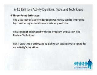 6.4.2 Estimate Activity Durations: Tools and Techniques
.4 Three‐Point Estimates:
   The accuracy of activity duration estimates can be improved 
   by considering estimation uncertainty and risk. 
   by considering estimation uncertainty and risk

  This concept originated with the Program Evaluation and 
            p     g                   g
  Review Technique. 

  PERT uses three estimates to define an approximate range for 
  an activity's duration:
 