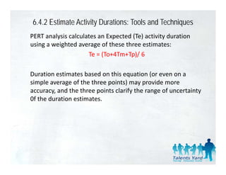 6.4.2 Estimate Activity Durations: Tools and Techniques
PERT analysis calculates an Expected (Te) activity duration 
using a weighted average of these three estimates:
                     Te = (To+4Tm+Tp)/ 6
                     Te = (To+4Tm+Tp)/ 6

Duration estimates based on this equation (or even on a 
                                   q         (
simple average of the three points) may provide more 
accuracy, and the three points clarify the range of uncertainty 
0f the duration estimates.
0f the duration estimates
 