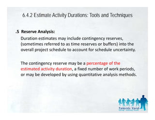 6.4.2 Estimate Activity Durations: Tools and Techniques

.5  Reserve Analysis:
    Duration estimates may include contingency reserves, 
    D ti        ti t         i l d      ti
    (sometimes referred to as time reserves or buffers) into the 
    overall project schedule to account for schedule uncertainty. 

  The contingency reserve may be a percentage of the 
  estimated activity duration, a fixed number of work periods, 
     i    d i i d         i      fi d     b    f    k    i d
  or may be developed by using quantitative analysis methods.
 