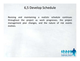6,5 Develop Schedule

Revising and maintaining a realistic schedule continues
throughout the project as work progresses, the project
management plan changes, and the nature of risk events
evolves.
 