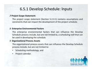 6.5.1 Develop Schedule: lnputs
.7 Project Scope Statement:
    The project scope statement (Section 5.2.3.1) contains assumptions and
    constraints that can impact the development of the project schedule
                                                               schedule.

.8 Enterprise Environmental Factors
   The enterprise environmental factors that can influence the Develop
   Schedule process include, but are not limited to, a scheduling to0l that can
   be used in developing the schedule.
.9 0rganizational Process Assets
   The organizational process assets that can influence the Develop Schedule
   process include, but are not limited to:
   • Scheduling methodology, and
   • Project calendar.
 