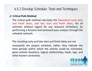 6.5.2 Develop Schedule: Tools and Techniques
.2 Critical Path Method
   The critical path method calculates the theoretical early start
   and finish dates, and late start and finish dates, for all
   activities without regard for any resource limitations, by
   p
   performing a forward and backward pass analysis through the
              g                         p       y          g
   schedule network.

  The resulting early and late start and finish dates are not
  necessarily the project schedule; rather, they indicate the
  time periods within which the activity could be scheduled
                                                        scheduled,
  given activity durations, logical relationships, leads, lags, and
  other known constraints.
 