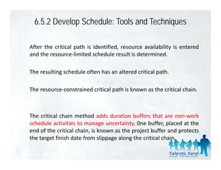 6.5.2 Develop Schedule: Tools and Techniques

After the critical path is identified, resource availability is entered
and th resource‐limited schedule result i d t
  d the            li it d h d l         lt is determined.
                                                     i d

The resulting schedule often has an altered critical path.
            g                                        p

The resource‐constrained critical path is known as the critical chain.



The critical chain method adds duration buffers that are non‐work
                                                              non work
schedule activities to manage uncertainty. 0ne buffer, placed at the
end of the critical chain, is known as the project buffer and protects
the target finish date from slippage along the critical chain
                                                        chain.
 