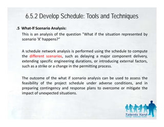 6.5.2 Develop Schedule: Tools and Techniques
.5 What‐lf Scenario Analysis:
   This is an analysis of the question "What if the situation represented by
   scenario 'X' happens?“
             X happens?

   A schedule network analysis is performed using the schedule to compute
   the different scenarios s ch as dela ing a major component deli er
                  scenarios, such      delaying                     delivery,
   extending specific engineering durations, or introducing external factors,
   such as a strike or a change in the permitting process.

   The outcome of the what if scenario analysis can be used to assess the
   feasibility of the project schedule under adverse conditions, and in
   preparing contingency and response plans to overcome or mitigate the
   impact of unexpected situations.
 