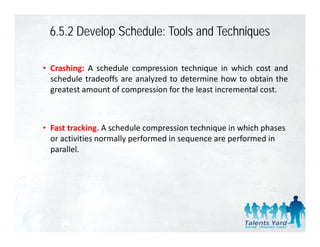 6.5.2 Develop Schedule: Tools and Techniques

• Crashing: A schedule compression technique in which cost and
  schedule t d ff are analyzed t d t
    h d l tradeoffs        l d to determine h
                                            i how t obtain th
                                                     to bt i the
  greatest amount of compression for the least incremental cost.



• Fast tracking. A schedule compression technique in which phases 
  or activities normally performed in sequence are performed in 
  or activities normally performed in sequence are performed in
  parallel. 
 