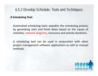6.5.2 Develop Schedule: Tools and Techniques
.8 Scheduling Tool:

  Automated scheduling tools expedite the scheduling process
  by generating start and finish dates based on the inputs of
  activities,
  activities network diagrams resources and activity durations
                     diagrams,                       durations.

  A scheduling tool can be used in conjunction with other
             g                          j
  project management software applications as well as manual
  methods.
 