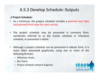 6.5.3 Develop Schedule: 0utputs
.1 Project Schedule:
• As a minimum, the project schedule includes a planned start date
   and planned fi i h d t f each activity.
      d l     d finish date for h ti it

• The project schedule may be presented in summary form,
       p j                    y     p              y      ,
  sometimes referred to as the master schedule or milestone
  schedule, or presented in detail.

• Although a project schedule can be presented in tabular form, it is
  more often presented graphically, using one or more of the
  following formats:
  f ll i f
   – Milestone charts.
   – Bar charts.
   – Project schedule network diagrams.
 