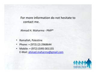 For more information do not hesitate to 
     contact me.

   Ahmad H. Maharma ‐ PMP®


• Ramallah, Palestine 
• Phone: + (972) (2) 2968644
• Mobile: + (972) (599) 001155
  E‐Mail: ahmad.maharma@gmail.com
 