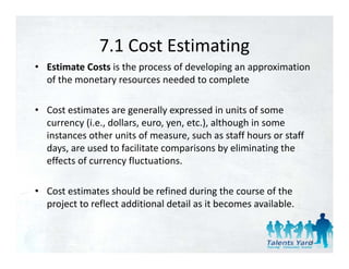7.1 Cost Estimating
               7.1 Cost Estimating
• Estimate Costs is the process of developing an approximation 
                y                           p
  of the monetary resources needed to complete 

• Cost estimates are generally expressed in units of some 
  currency (i.e., dollars, euro, yen, etc.), although in some 
  instances other units of measure, such as staff hours or staff 
  days, a e used to ac tate co pa so s by e
  days, are used to facilitate comparisons by eliminating the 
                                                        at g t e
  effects of currency fluctuations. 

• Cost estimates should be refined during the course of the 
  project to reflect additional detail as it becomes available. 


                                                                    11
 