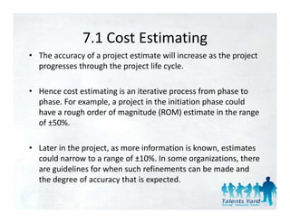 7.1 Cost Estimating
               7.1 Cost Estimating
• The accuracy of a project estimate will increase as the project 
  p g
  progresses through the project life cycle. 
                   g      p j          y

• Hence cost estimating is an iterative process from phase to 
  phase. For example, a project in the initiation phase could 
  have a rough order of magnitude (ROM) estimate in the range 
  o 50%
  of ±50%. 

• Later in the project, as more information is known, estimates 
  could narrow to a range of ±10%. In some organizations, there 
  are guidelines for when such refinements can be made and 
  the degree of accuracy that is expected. 
  the degree of accuracy that is expected.

                                                                12
 