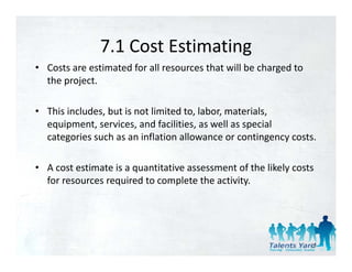7.1 Cost Estimating
               7.1 Cost Estimating
• Costs are estimated for all resources that will be charged to 
      p j
  the project. 

• This includes, but is not limited to, labor, materials, 
  equipment, services, and facilities, as well as special 
  categories such as an inflation allowance or contingency costs. 

• A cost estimate is a quantitative assessment of the likely costs 
  for resources required to complete the activity. 




                                                                   13
 