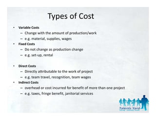 Types of Cost
•   Variable Costs
     – Change with the amount of production/work 
     – e.g. material, supplies, wages
                   l      l
•   Fixed Costs
     – Do not change as production change
     – e.g. set‐up, rental

•   Direct Costs
     – Directly attributable to the work of project
     – e.g. team travel, recognition, team wages
•   Indirect Costs
    Indirect Costs
     – overhead or cost incurred for benefit of more than one project
     – e.g. taxes, fringe benefit, janitorial services
 