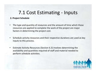 7.1 Cost Estimating 
         7.1 Cost Estimating ‐ Inputs
2. Project Schedule 

•   The type and quantity of resources and the amount of time which those 
    resources are applied to complete the work of the project are major 
    factors in determining the project cost. 

•   Schedule activity resources and their respective durations are used as key 
    inputs to this process. 
      p            p

•   Estimate Activity Resources (Section 6.3) involves determining the 
    availability and quantities required of staff and material needed to 
    availability and quantities required of staff and material needed to
    perform schedule activities. 




                                                                             20
 