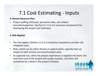 7.1 Cost Estimating 
         7.1 Cost Estimating ‐ Inputs
3. Human Resource Plan 
• Project staffing attributes, personnel rates, and related  
    rewards/recognition  (Section 9.1.3.1) are necessary components for 
    developing the project cost estimates. 

4. Risk Register 

•   The risk register (Section 11.2.3.1) should be reviewed to consider risk 
    The risk register (Section 11 2 3 1) should be reviewed to consider risk
    mitigation costs. 
•   Risks, which can be either threats or opportunities, typically have an 
    impact on both activity and overall project costs. 
    impact on both activity and overall project costs
•   As a general rule, when the project experiences a negative risk event, the 
    near‐term cost of the project will usually increase, and there will 
    sometimes be a delay in the project schedule. 
    sometimes be a delay in the project schedule

                                                                              21
 