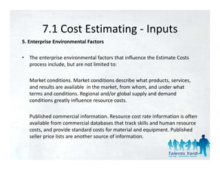 7.1 Cost Estimating 
         7.1 Cost Estimating ‐ Inputs
5. Enterprise Environmental Factors 

•   The enterprise environmental factors that influence the Estimate Costs 
    process include, but are not limited to: 

    Market conditions. Market conditions describe what products, services, 
    and results are available  in the market, from whom, and under what 
    terms and conditions. Regional and/or global supply and demand 
                              g          / g         pp y
    conditions greatly influence resource costs. 

    Published commercial information. Resource cost rate information is often 
    Published commercial information Resource cost rate information is often
    available from commercial databases that track skills and human resource 
    costs, and provide standard costs for material and equipment. Published 
           p
    seller price lists are another source of information. 

                                                                              22
 